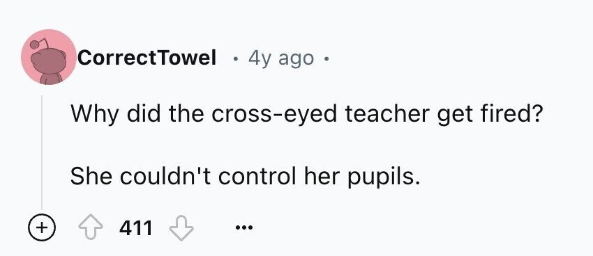CorrectTowel e 4y ago Why did the cross-eyed teacher get fired? She couldn't control her pupils. + 411 ...