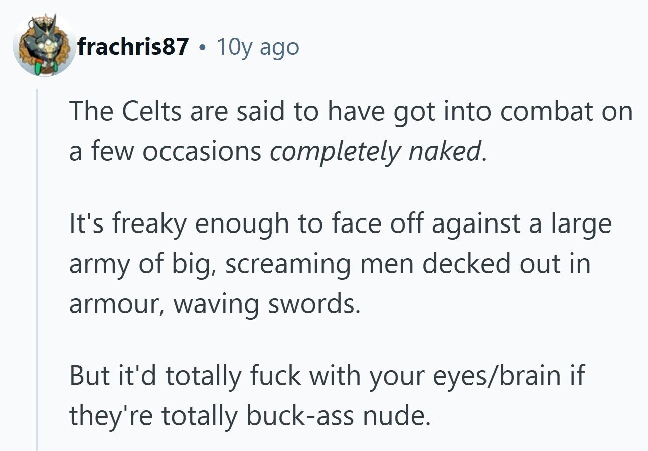 frachris87 . 10y ago The Celts are said to have got into combat on a few occasions completely naked. It's freaky enough to face off against a large army of big, screaming men decked out in armour, waving swords. But it'd totally fuck with your eyes/brain if they're totally buck-ass nude. 