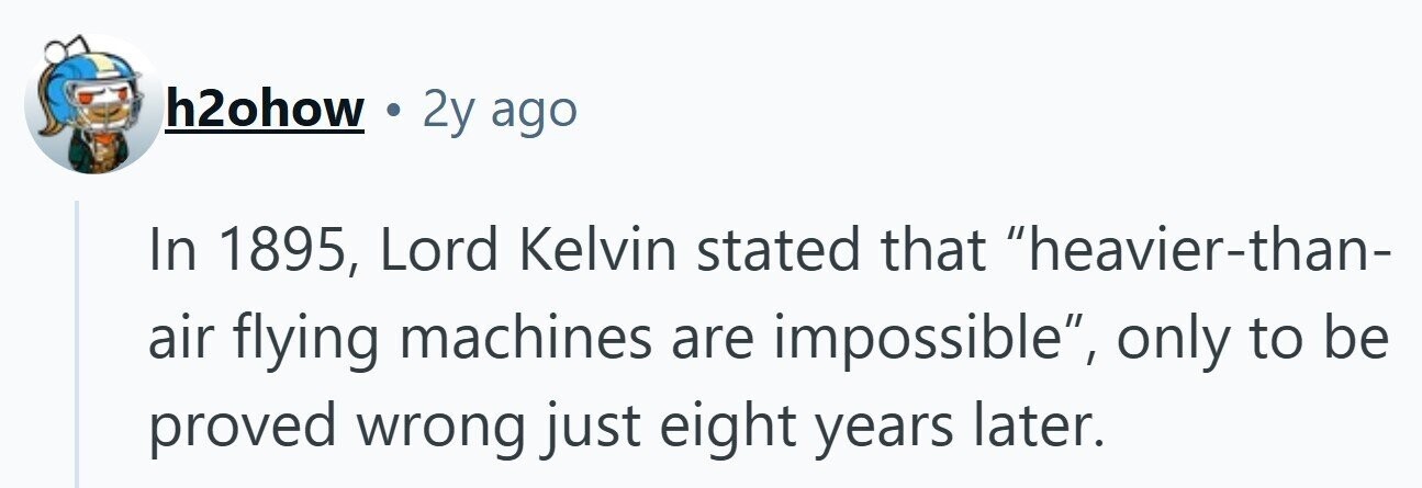 h2ohow 2y ago In 1895, Lord Kelvin stated that heavier-than- air flying machines are impossible, only to be proved wrong just eight years later. 