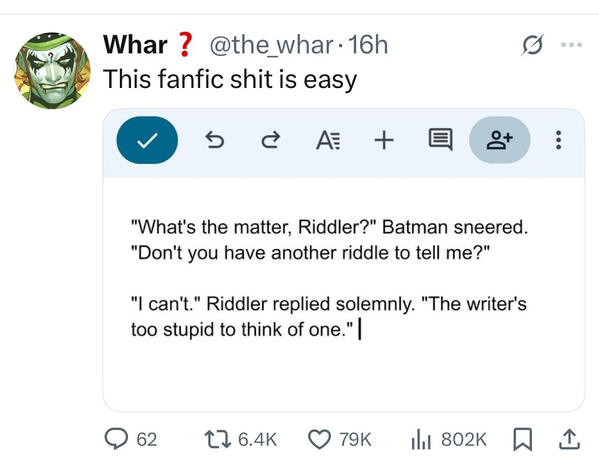 Whar ? @the_whar.16h This fanfic shit is easy AE + ... What's the matter, Riddler? Batman sneered. Don't you have another riddle to tell me? I can't. Riddler replied solemnly. The writer's too stupid to think of one. 62 6.4K 79K 802K 