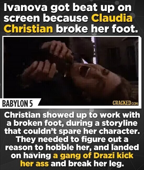 Ivanova got beat up on screen because Claudia Christian broke her foot. BABYLON 5 CRACKED.COM Christian showed up to work with a broken foot, during a storyline that couldn't spare her character. They needed to figure out a reason to hobble her, and landed on having a gang of Drazi kick her ass and break her leg.