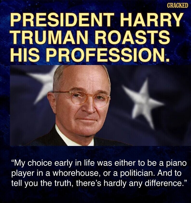 CRACKED PRESIDENT HARRY TRUMAN ROASTS HIS PROFESSION. My choice early in life was either to be a piano player in a whorehouse, or a politician. And to tell you the truth, there's hardly any difference.
