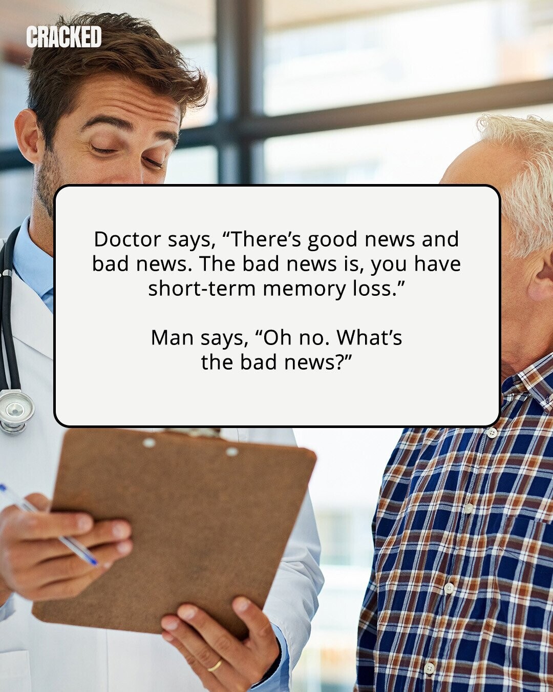 CRACKED Doctor says, There's good news and bad news. The bad news is, you have short-term memory loss. Man says, Oh no. What's the bad news? 
