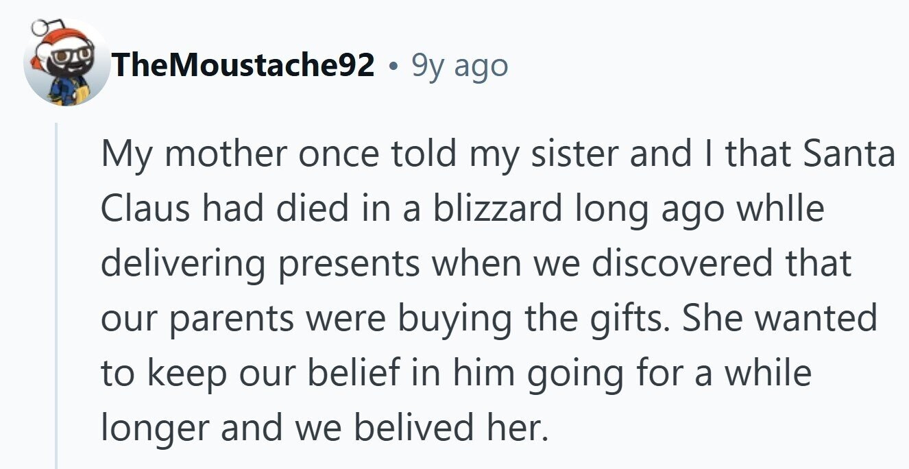 TheMoustache92 . 9y ago My mother once told my sister and I that Santa Claus had died in a blizzard long ago whlle delivering presents when we discovered that our parents were buying the gifts. She wanted to keep our belief in him going for a while longer and we belived her. 
