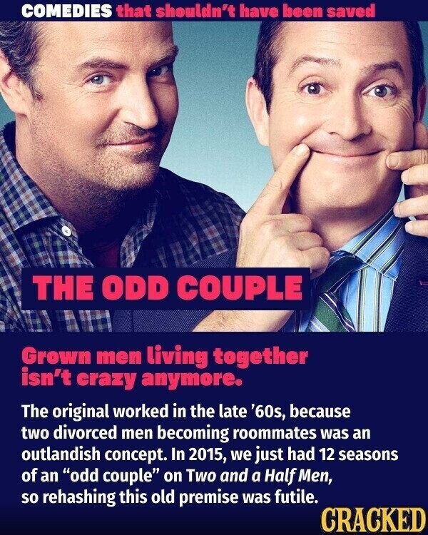 COMEDIES that shouldn't have been saved THE ODD COUPLE Grown men living together isn't crazy anymore. The original worked in the late '60s, because two divorced men becoming roommates was an outlandish concept. In 2015, we just had 12 seasons of an odd couple on Two and a Half Men, so rehashing this old premise was futile. CRACKED