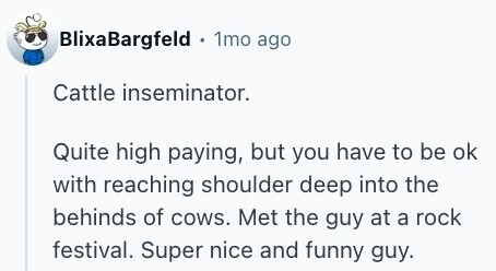 BlixaBargfeld 1mo ago Cattle inseminator. Quite high paying, but you have to be ok with reaching shoulder deep into the behinds of cows. Met the guy at a rock festival. Super nice and funny guy. 