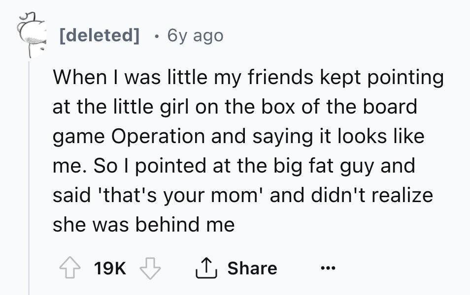 [deleted] 6y ago When I was little my friends kept pointing at the little girl on the box of the board game Operation and saying it looks like me. So I pointed at the big fat guy and said 'that's your mom' and didn't realize she was behind me 19K Share ... 