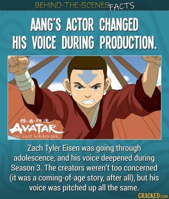 BEHIND-THE-SCENES FACTS AANG'S ACTOR CHANGED HIS VOICE DURING PRODUCTION. AVATAR THE LAST AIRBENDER. Zach Tyler Eisen was going through adolescence, and his voice deepened during Season 3. The creators weren't too concerned (it was a coming-of-age story, after all), but his voice was pitched up all the same. CRACKED.COM