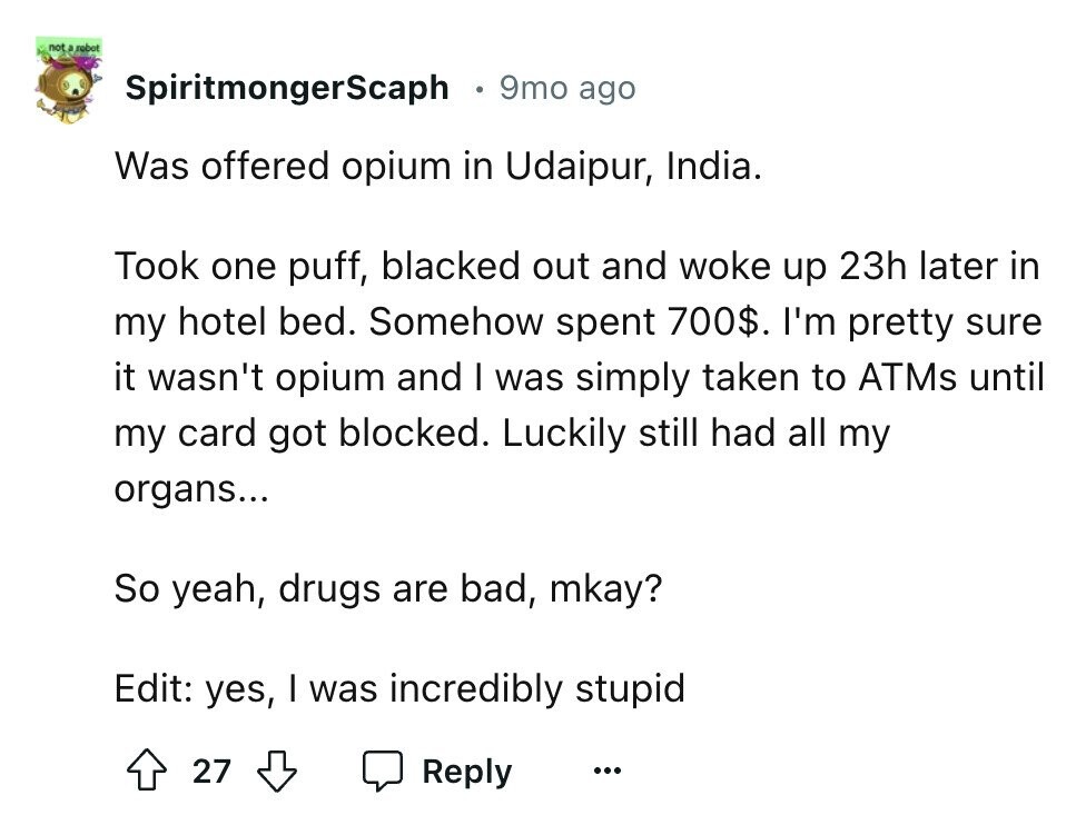 not a rebot SpiritmongerScaph 9mo ago Was offered opium in Udaipur, India. Took one puff, blacked out and woke up 23h later in my hotel bed. Somehow spent 700$. I'm pretty sure it wasn't opium and I was simply taken to ATMs until my card got blocked. Luckily still had all my organs... So yeah, drugs are bad, mkay? Edit: yes, I was incredibly stupid 27 Reply ...