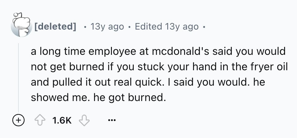 13y ago . Edited 13y ago . a long time employee at mcdonald's said you would not get burned if you stuck your hand in the fryer oil and pulled it out real quick. I said you would. he showed me. he got burned. + 1.6K ...