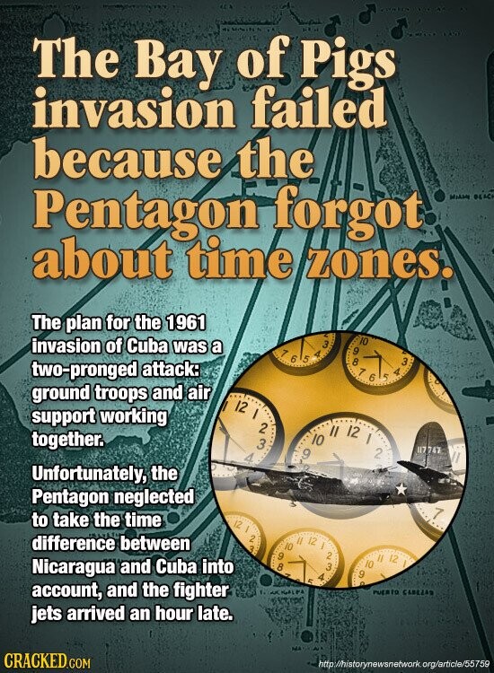 The Bay of Pigs invasion failed because the Pentagon forgot Middle BEAC about time zones. The plan for the 1961 invasion of Cuba was a 10 9 1 6 5 A 3 8 3 two-pronged attack: 7 6 4 5 ground troops and air 12 I support working 3 2 10 II 12 I together. 2 47747 9 4 Unfortunately, the Pentagon neglected 7 to take the time 12 / difference between 2 3 9 10 II 5 12 / A 2 3 Nicaragua and Cuba into 8 9 . 10 12 account, and the fighter AK المام PA PUERTO