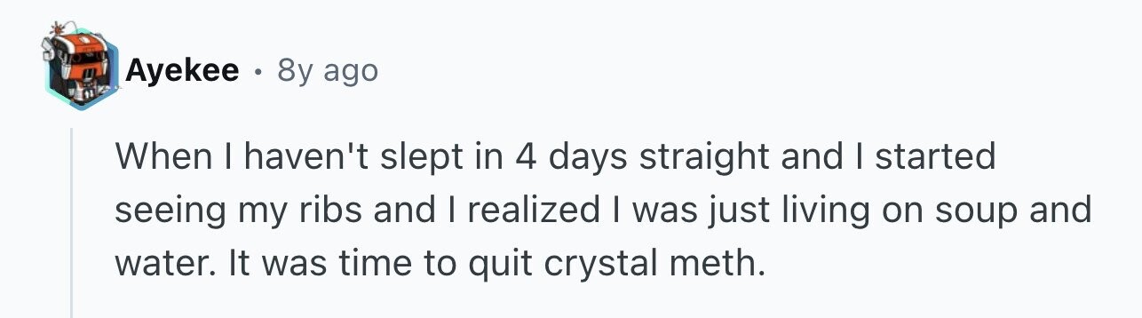 Ayekee . 8y ago When I haven't slept in 4 days straight and I started seeing my ribs and I realized I was just living on soup and water. It was time to quit crystal meth.