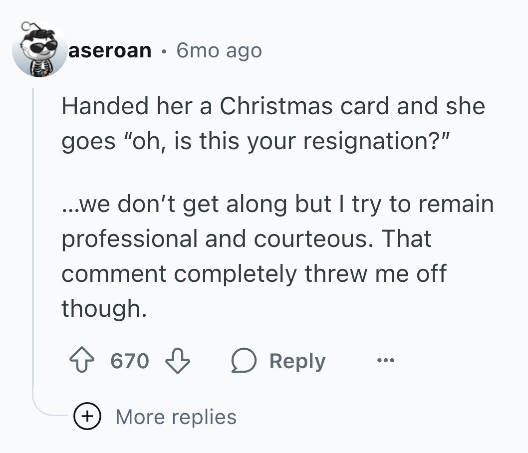 aseroan 6mo ago Handed her a Christmas card and she goes oh, is this your resignation? ...we don't get along but I try to remain professional and courteous. That comment completely threw me off though. 670 Reply ... + More replies