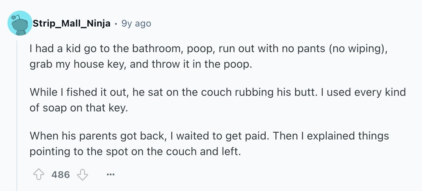 Strip_Mall_Ninja 9y ago I had a kid go to the bathroom, poop, run out with no pants (no wiping), grab my house key, and throw it in the poop. While | fished it out, he sat on the couch rubbing his butt. I used every kind of soap on that key. When his parents got back, I waited to get paid. Then I explained things pointing to the spot on the couch and left. 486 ...