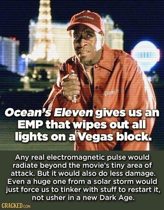 Ocean's Eleven gives us an EMP that wipes out all lights on a Vegas block. Any real electromagnetic pulse would radiate beyond the movie's tiny area of attack. But it would also do less damage. Even a huge one from a solar storm would just force us to tinker with stuff to restart it, not usher in a new Dark Age. CRACKED.COM