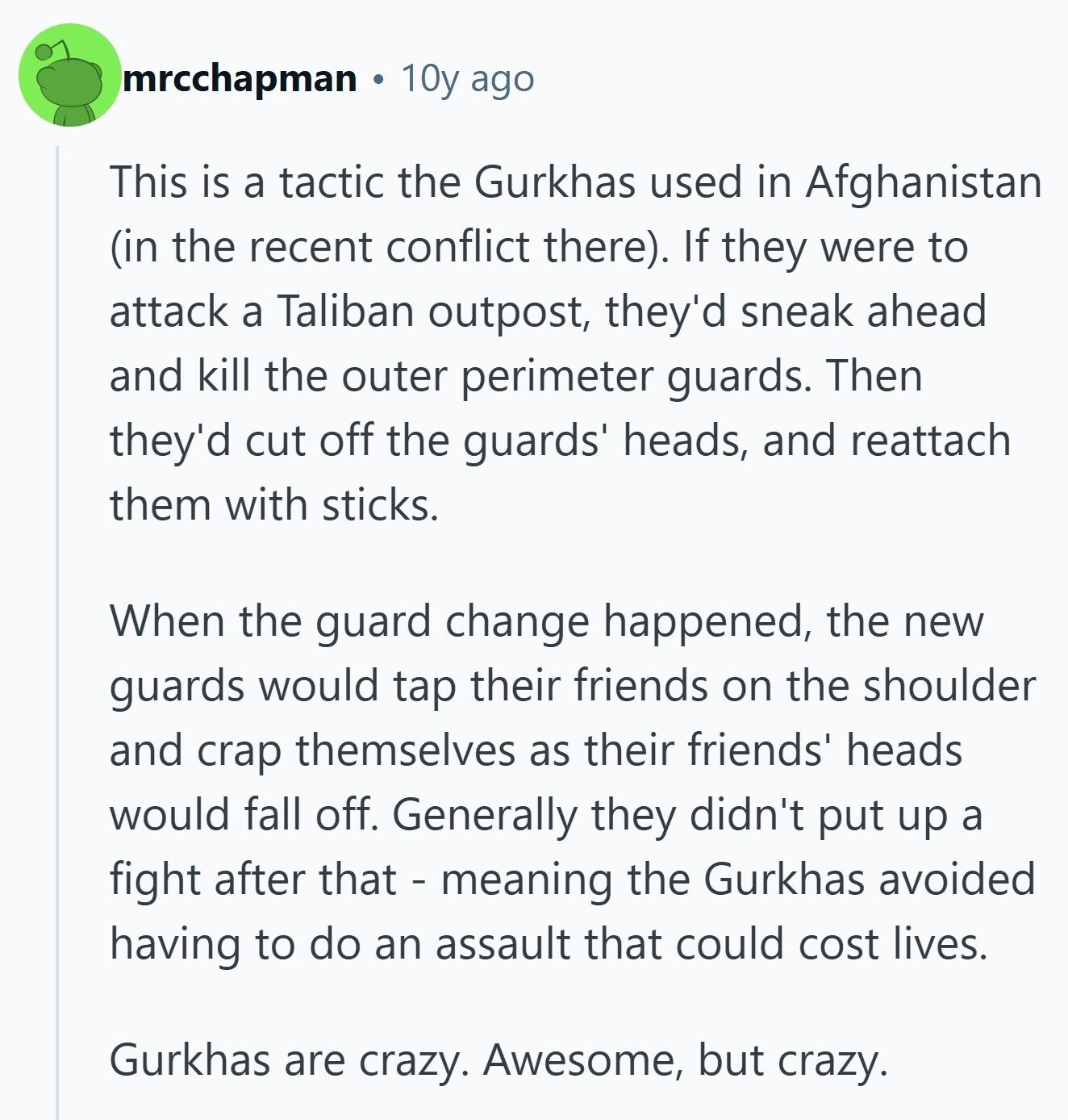 mrcchapman 10y ago This is a tactic the Gurkhas used in Afghanistan (in the recent conflict there). If they were to attack a Taliban outpost, they'd sneak ahead and kill the outer perimeter guards. Then they'd cut off the guards' heads, and reattach them with sticks. When the guard change happened, the new guards would tap their friends on the shoulder and crap themselves as their friends' heads would fall off. Generally they didn't put up a fight after that - meaning the Gurkhas avoided having to do an assault that could cost lives. Gurkhas are crazy. Awesome, but crazy. 
