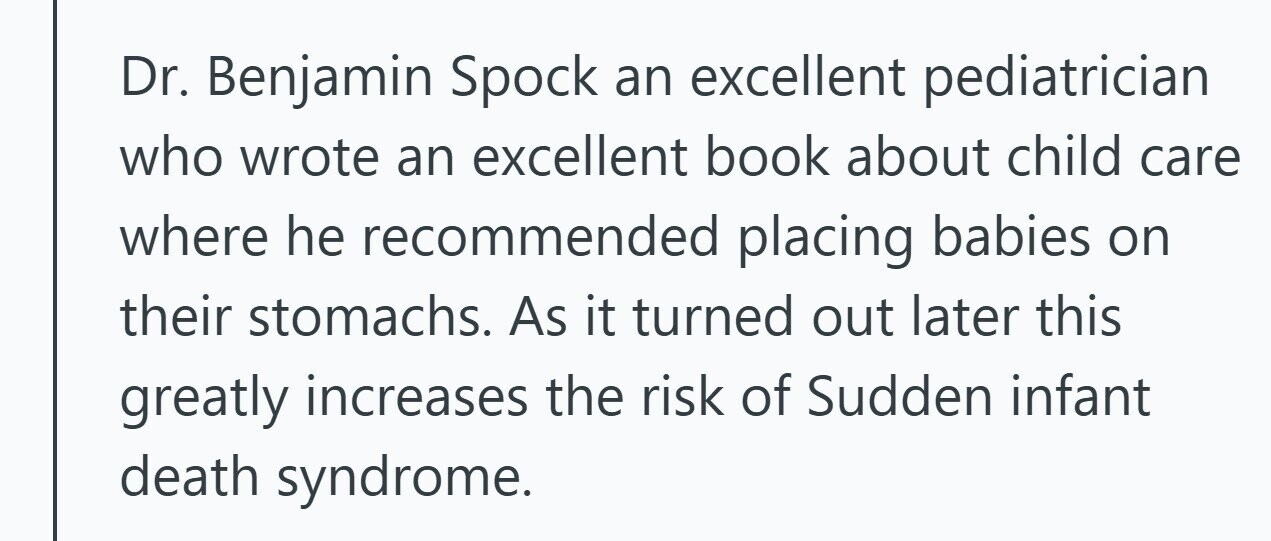 Dr. Benjamin Spock an excellent pediatrician who wrote an excellent book about child care where he recommended placing babies on their stomachs. As it turned out later this greatly increases the risk of Sudden infant death syndrome. 