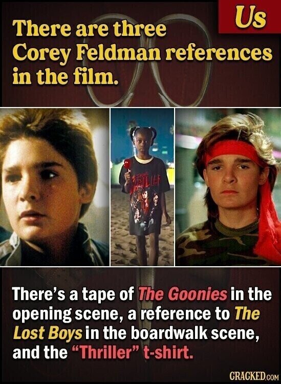 Us There are three Corey Feldman references in the film. There's a tape of The Goonies in the opening scene, a reference to The Lost Boys in the boardwalk scene, and the Thriller t-shirt. CRACKED.COM