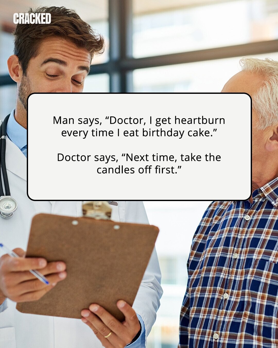 CRACKED Man says, Doctor, I get heartburn every time I eat birthday cake. Doctor says, Next time, take the candles off first. 