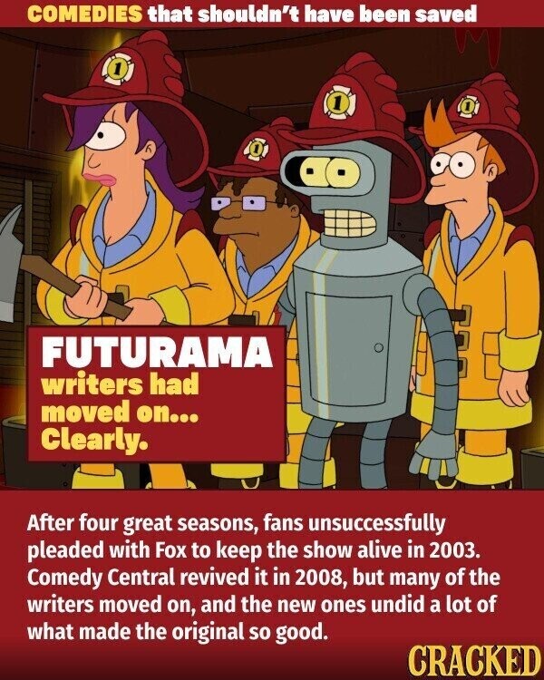 COMEDIES that shouldn't have been saved 1 1 FUTURAMA writers had moved on... Clearly. After four great seasons, fans unsuccessfully pleaded with Fox to keep the show alive in 2003. Comedy Central revived it in 2008, but many of the writers moved on, and the new ones undid a lot of what made the original so good. CRACKED