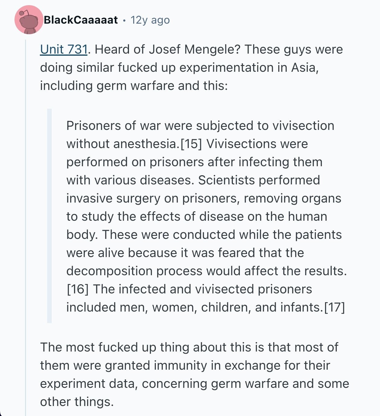 BlackCaaaaat 12y ago Unit 731. Heard of Josef Mengele? These guys were doing similar fucked up experimentation in Asia, including germ warfare and this: Prisoners of war were subjected to vivisection without anesthesia. Vivisections were performed on prisoners after infecting them with various diseases. Scientists performed invasive surgery on prisoners, removing organs to study the effects of disease on the human body. These were conducted while the patients were alive because it was feared that the decomposition process would affect the results.  The infected and vivisected prisoners included men, women, children, and infants. The most fucked up thing about 