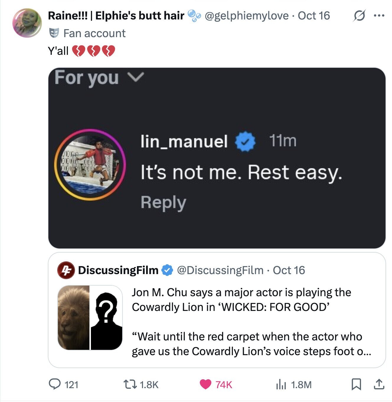 Raine!!! Elphie's butt hair @gelphiemylove - Oct 1 16 S ... Fan account Y'all For you lin_manuel 11m It's not me. Rest easy. Reply 4F DiscussingFilm @DiscussingFilm. Oct 16 Jon M. Chu says a major actor is playing the ? Cowardly Lion in 'WICKED: FOR GOOD' Wait until the red carpet when the actor who gave us the Cowardly Lion's voice steps foot О... 121 74K 1.8K del 1.8M 