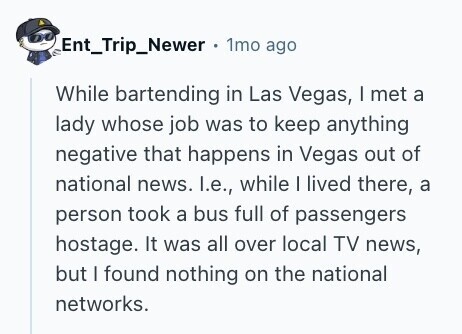 Ent_Trip_Newer 1mo ago While bartending in Las Vegas, I met a lady whose job was to keep anything negative that happens in Vegas out of national news. I.e., while I lived there, a person took a bus full of passengers hostage. It was all over local TV news, but I found nothing on the national networks. 
