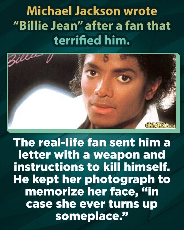 Michael Jackson wrote Billie Jean after a fan that terrified him. Billa GRAGKED.COM The real-life fan sent him a letter with a weapon and instructions to kill himself. Не kept her photograph to memorize her face, in case she ever turns up someplace.