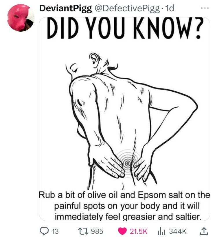 DeviantPigg @DefectivePigg 1d ... DID YOU KNOW? Rub a bit of olive oil and Epsom salt on the painful spots on your body and it will immediately feel greasier and saltier. 13 985 21.5K del 344K