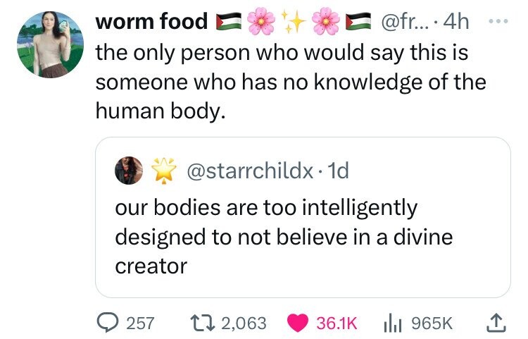 worm food @fr... 4h ... the only person who would say this is someone who has no knowledge of the human body. @starrchildx. 1d our bodies are too intelligently designed to not believe in a divine creator 257 2,063 36.1K 965K