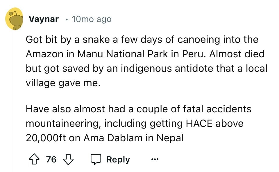 Vaynar 10mo ago Got bit by a snake a few days of canoeing into the Amazon in Manu National Park in Peru. Almost died but got saved by an indigenous antidote that a local village gave me. Have also almost had a couple of fatal accidents mountaineering, including getting HACE above 20,000ft on Ama Dablam in Nepal 76 Reply ...