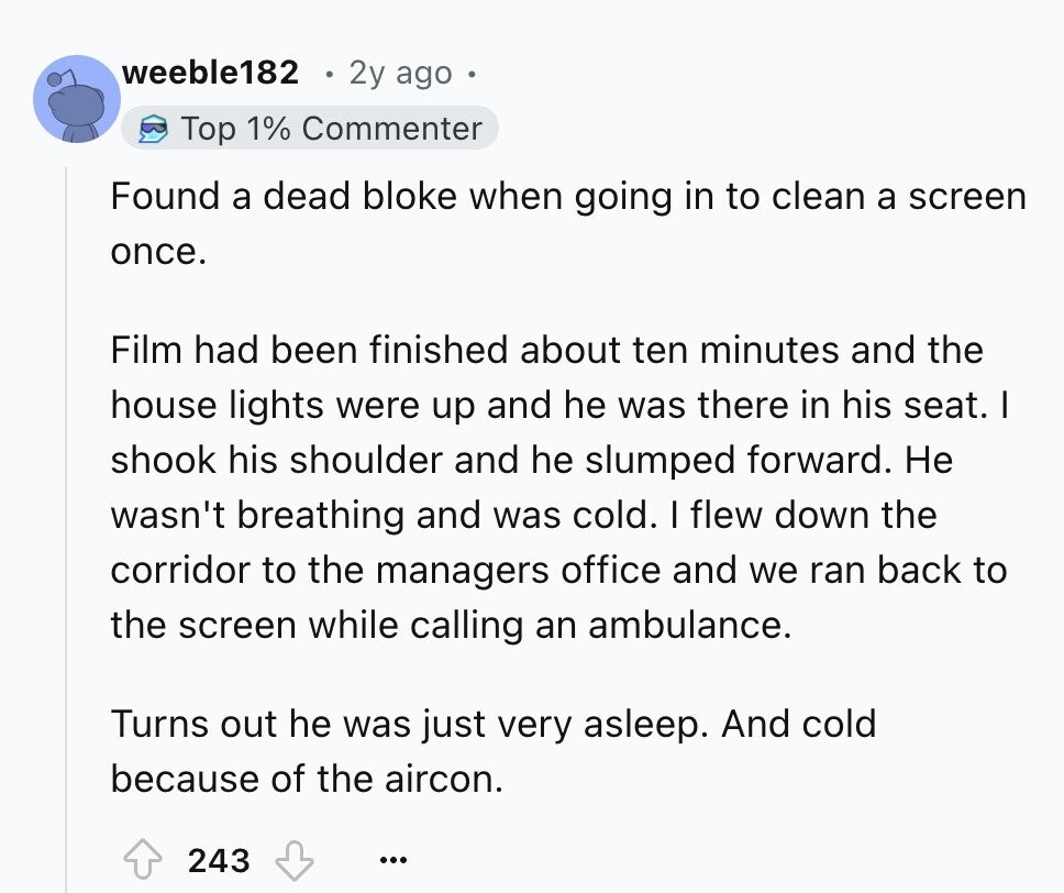weeble182 2y ago Top 1% Commenter Found a dead bloke when going in to clean a screen once. Film had been finished about ten minutes and the house lights were up and he was there in his seat. I shook his shoulder and he slumped forward. Не wasn't breathing and was cold. I flew down the corridor to the managers office and we ran back to the screen while calling an ambulance. Turns out he was just very asleep. And cold because of the aircon. 243 ...