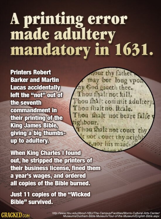A printing error made adultery mandatory in 1631. Printers Robert nour thy father Barker and Martin may bee long vpon Lucas accidentally thy God giueth thee. Thou fhalt not kill. left the not out of the seventh Thou fhait commit adultery. Thou fhalt no Iteale. commandment in Thou thalt not beare falfe their printing of the eighbour. King James Bible, Thou that not conet thy giving a big thumbs- It not couet thy neighb up to adultery. - - rnor his maid-lo VES ESTINA - hina انه When King Charles I found - NO I be STATE - 45 NATURE out,