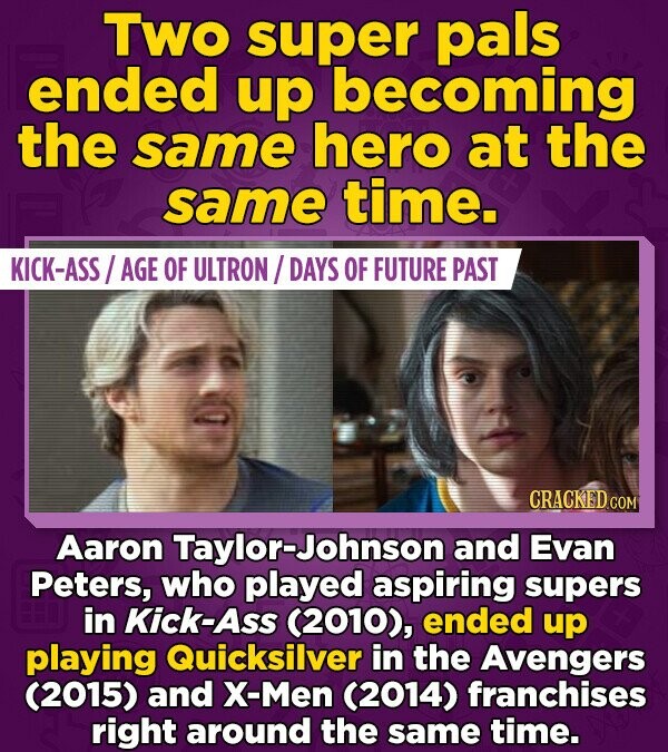 Two super pals ended up becoming the same hero at the same time. KICK-ASS/AGE OF ULTRON/DAYS OF FUTURE PAST CRACKED.COM Aaron Taylor-Johnson and Evan Peters, who played aspiring supers in Kick-Ass (2010), ended up playing Quicksilver in the Avengers (2015) and X-Men (2014) franchises right around the same time.