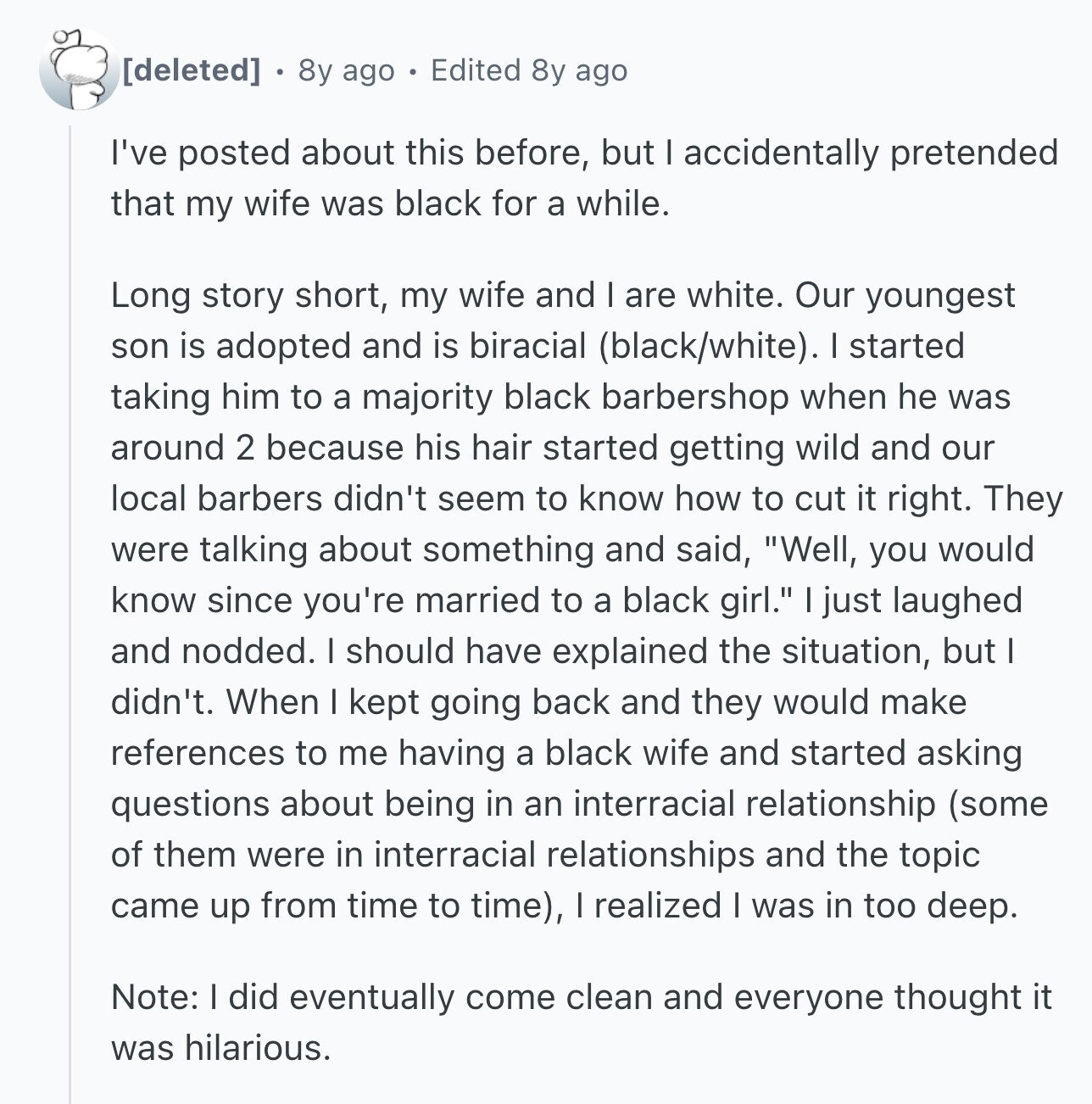 8y ago Edited 8y ago I've posted about this before, but I accidentally pretended that my wife was black for a while. Long story short, my wife and I are white. Our youngest son is adopted and is biracial (black/white). I started taking him to a majority black barbershop when he was around 2 because his hair started getting wild and our local barbers didn't seem to know how to cut it right. They were talking about something and said, Well, you would know since you're married to a black girl. just laughed and nodded. I should have explained