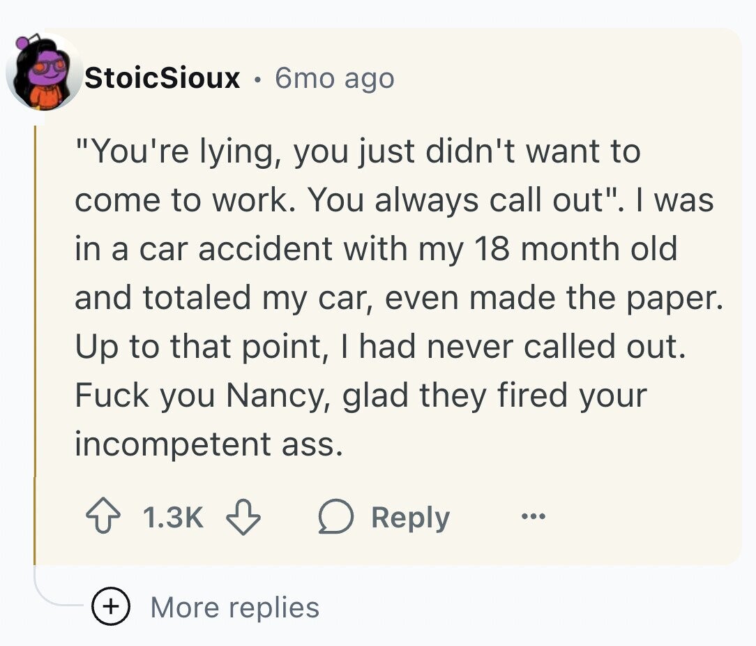 StoicSioux 6mo ago You're lying, you just didn't want to come to work. You always call out. I was in a car accident with my 18 month old and totaled my car, even made the paper. Up to that point, I had never called out. Fuck you Nancy, glad they fired your incompetent ass. 1.3K Reply ... + More replies