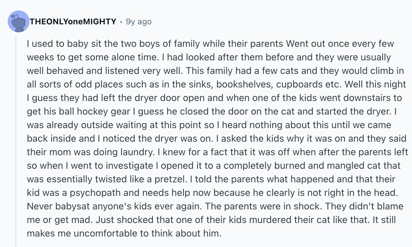 THEONLYoneMIGHTY 9y ago I used to baby sit the two boys of family while their parents Went out once every few weeks to get some alone time. I had looked after them before and they were usually well behaved and listened very well. This family had a few cats and they would climb in all sorts of odd places such as in the sinks, bookshelves, cupboards etc. Well this night I guess they had left the dryer door open and when one of the kids went downstairs to get his ball hockey gear I guess he closed the door on
