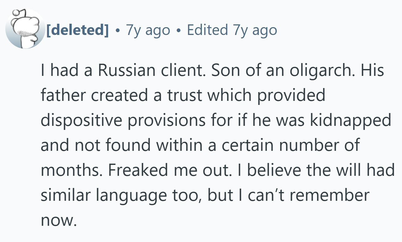 . 7y ago Edited 7y ago I had a Russian client. Son of an oligarch. His father created a trust which provided dispositive provisions for if he was kidnapped and not found within a certain number of months. Freaked me out. | believe the will had similar language too, but I can't remember now.