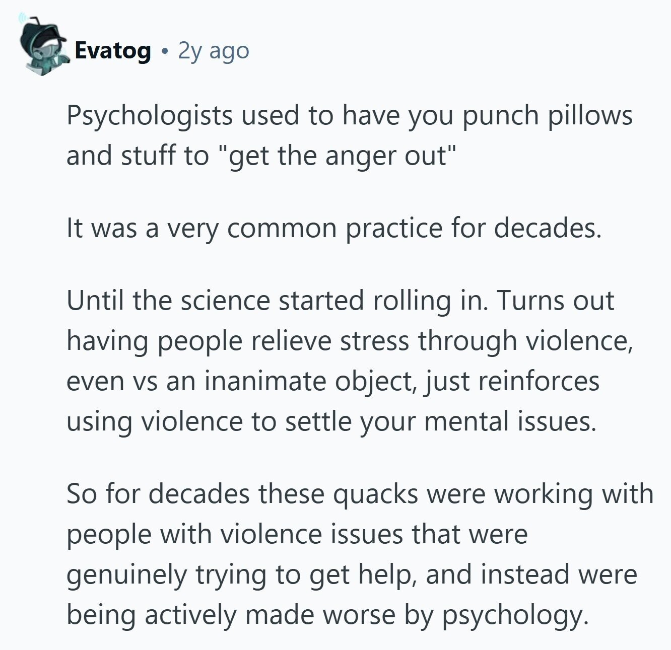 Evatog 2y ago Psychologists used to have you punch pillows and stuff to get the anger out It was a very common practice for decades. Until the science started rolling in. Turns out having people relieve stress through violence, even VS an inanimate object, just reinforces using violence to settle your mental issues. So for decades these quacks were working with people with violence issues that were genuinely trying to get help, and instead were being actively made worse by psychology. 