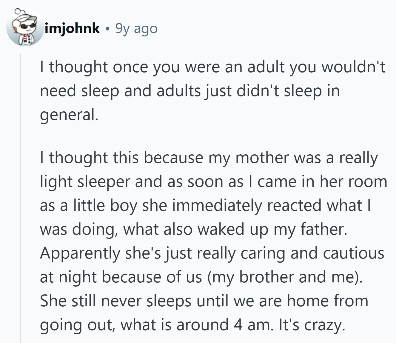 imjohnk 9y ago I thought once you were an adult you wouldn't need sleep and adults just didn't sleep in general. I thought this because my mother was a really light sleeper and as soon as | came in her room as a little boy she immediately reacted what I was doing, what also waked up my father. Apparently she's just really caring and cautious at night because of us (my brother and me). She still never sleeps until we are home from going out, what is around 4 am. It's crazy. 