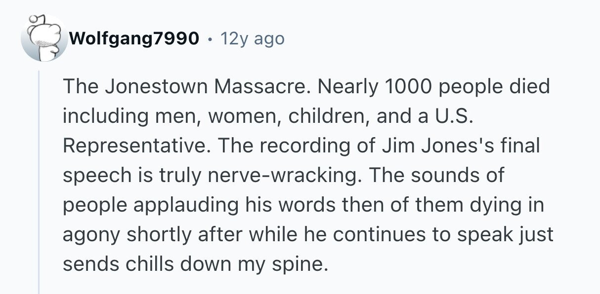 Wolfgang7990 12y ago The Jonestown Massacre. Nearly 1000 people died including men, women, children, and a U.S. Representative. The recording of Jim Jones's final speech is truly nerve-wracking. The sounds of people applauding his words then of them dying in agony shortly after while he continues to speak just sends chills down my spine. 
