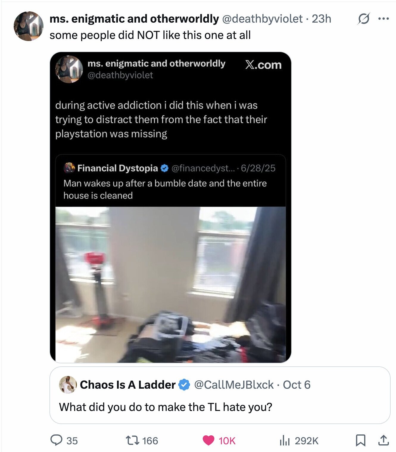 ms. enigmatic and otherworldly @deathbyviolet.23h s ... some people did NOT like this one at all ms. enigmatic and otherworldly X.com @deathbyviolet during active addiction i did this when i was trying to distract them from the fact that their playstation was missing Financial Dystopia @financedyst... 6/28/25 Man wakes up after a bumble date and the entire house is cleaned Chaos Is A Ladder @CallMeJBlxck Oct 6 What did you do to make the TL hate you? 166 292K 35 10K 