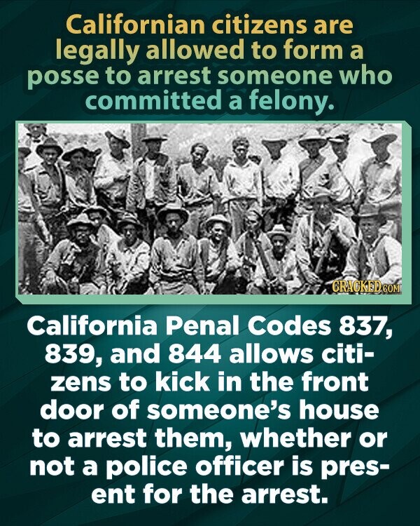 Californian citizens are legally allowed to form a posse to arrest someone who committed a felony. GRACKED COM California Penal Codes 837, 839, and 844 allows citi- zens to kick in the front door of someone's house to arrest them, whether or not a police officer is pres- ent for the arrest.