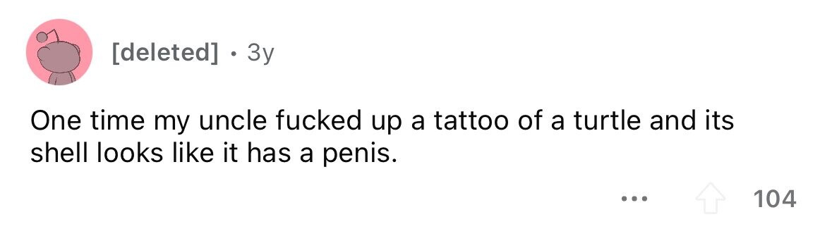 . 3y One time my uncle fucked up a tattoo of a turtle and its shell looks like it has a penis. ... 104
