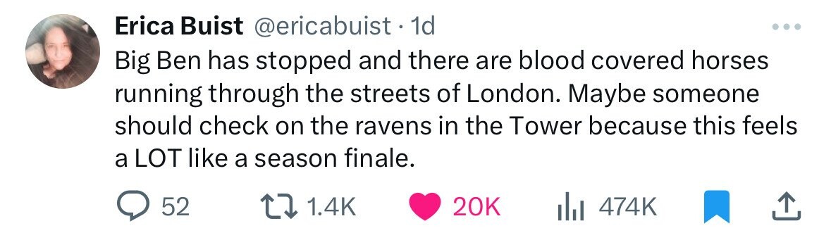 Erica Buist @ericabuist. 1d Big Ben has stopped and there are blood covered horses running through the streets of London. Maybe someone should check on the ravens in the Tower because this feels a LOT like a season finale. 52 1.4K 20K 474K 