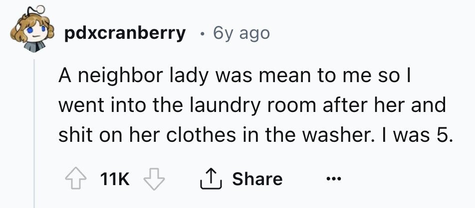 pdxcranberry 0 6y ago A neighbor lady was mean to me so I went into the laundry room after her and shit on her clothes in the washer. I was 5. 11K Share ... 
