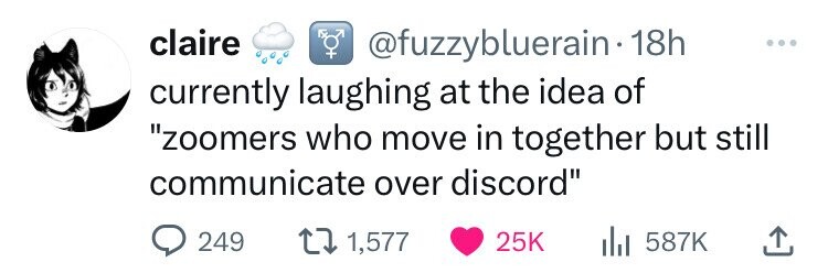 claire @fuzzybluerain 18h ... currently laughing at the idea of zoomers who move in together but still communicate over discord 249 1,577 25K 587K