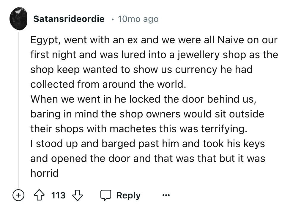 Satansrideordie 10mo ago Egypt, went with an ex and we were all Naive on our first night and was lured into a jewellery shop as the shop keep wanted to show us currency he had collected from around the world. When we went in he locked the door behind us, baring in mind the shop owners would sit outside their shops with machetes this was terrifying. I stood up and barged past him and took his keys and opened the door and that was that but it was horrid + 113 Reply ...