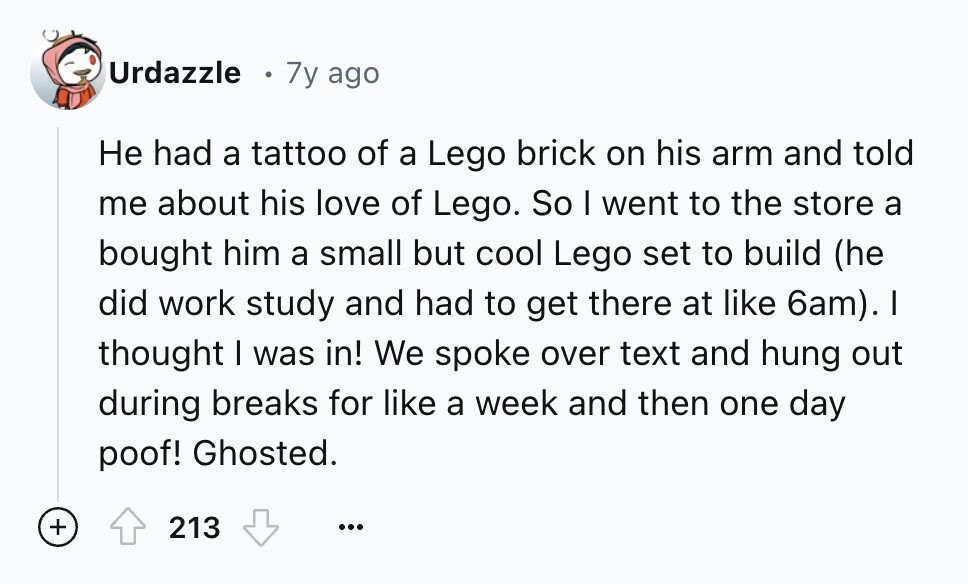 Urdazzle 7y ago Не had a tattoo of a Lego brick on his arm and told me about his love of Lego. So I went to the store a bought him a small but cool Lego set to build (he did work study and had to get there at like 6am). I thought I was in! We spoke over text and hung out during breaks for like a week and then one day poof! Ghosted. + 213 ...