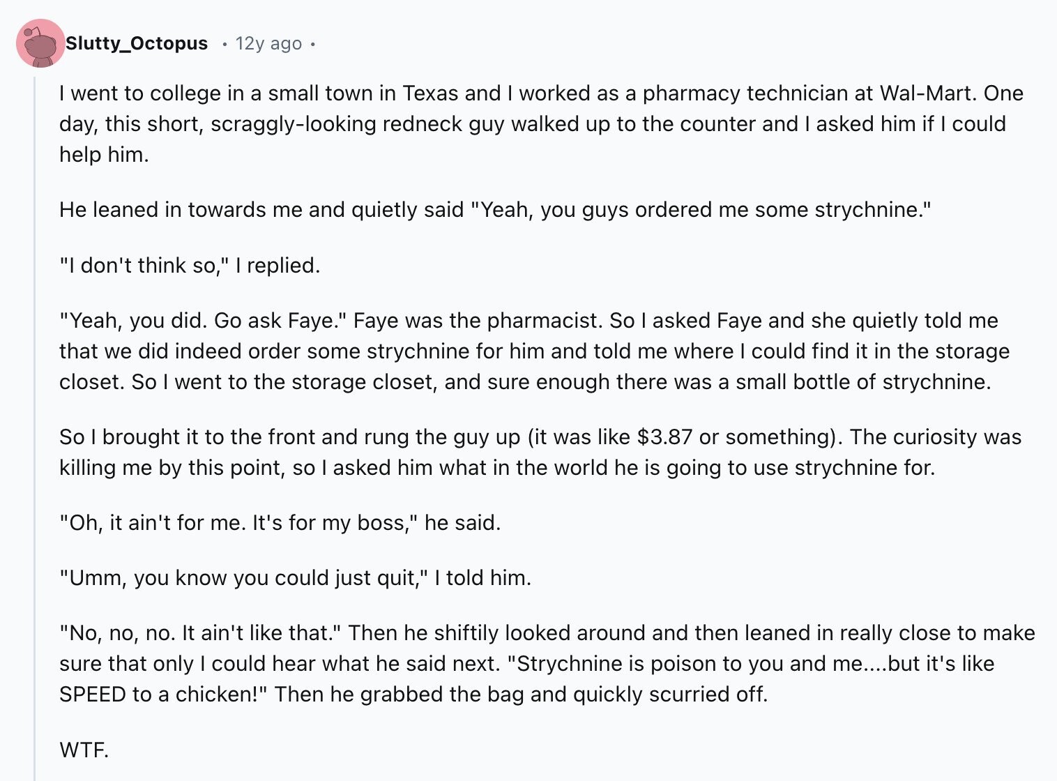 Slutty_Octopus 12y ago went to college in a small town in Texas and I worked as a pharmacy technician at Wal-Mart. One day, this short, scraggly-looking redneck guy walked up to the counter and I asked him if I could help him. Не leaned in towards me and quietly said Yeah, you guys ordered me some strychnine. I don't think so, I replied. Yeah, you did. Go ask Faye. Faye was the pharmacist. So I asked Faye and she quietly told me that we did indeed order some strychnine for him and told me where I could find it in